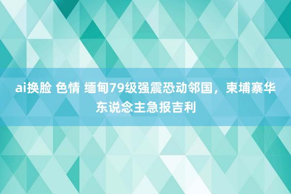 ai换脸 色情 缅甸79级强震恐动邻国，柬埔寨华东说念主急报吉利