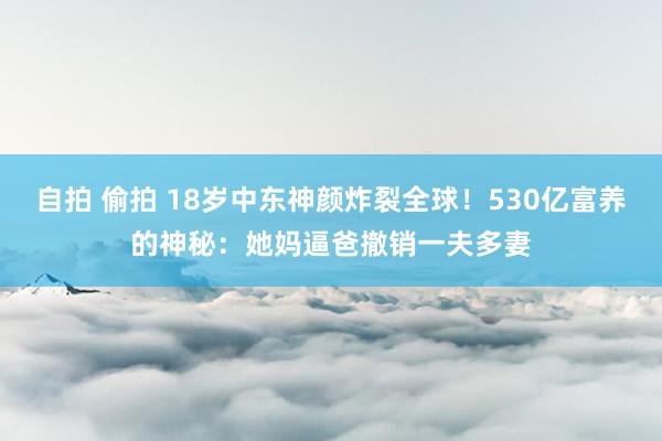 自拍 偷拍 18岁中东神颜炸裂全球！530亿富养的神秘：她妈逼爸撤销一夫多妻