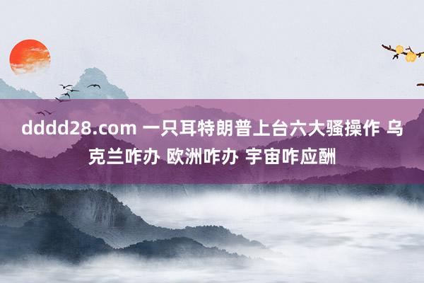dddd28.com 一只耳特朗普上台六大骚操作 乌克兰咋办 欧洲咋办 宇宙咋应酬