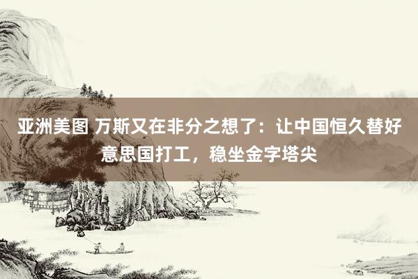 亚洲美图 万斯又在非分之想了：让中国恒久替好意思国打工，稳坐金字塔尖