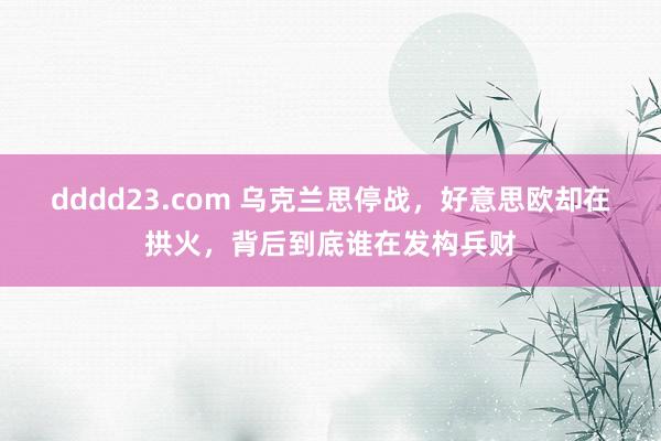 dddd23.com 乌克兰思停战，好意思欧却在拱火，背后到底谁在发构兵财