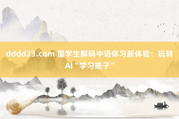 dddd23.com 留学生解码中语体习新体验：玩转AI“学习搭子”