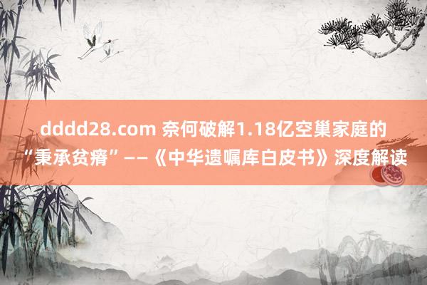 dddd28.com 奈何破解1.18亿空巢家庭的“秉承贫瘠”——《中华遗嘱库白皮书》深度解读
