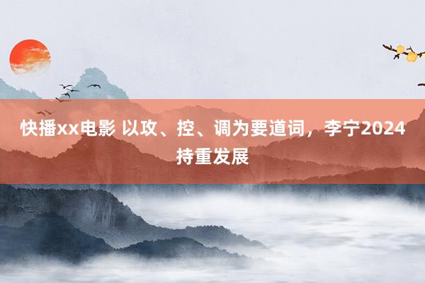 快播xx电影 以攻、控、调为要道词，李宁2024持重发展