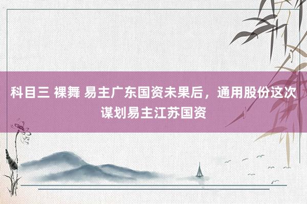 科目三 裸舞 易主广东国资未果后，通用股份这次谋划易主江苏国资