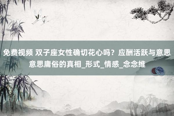 免费视频 双子座女性确切花心吗？应酬活跃与意思意思庸俗的真相_形式_情感_念念维