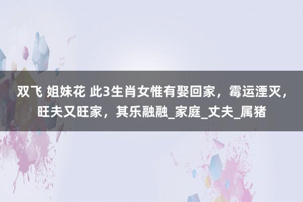 双飞 姐妹花 此3生肖女惟有娶回家，霉运湮灭，旺夫又旺家，其乐融融_家庭_丈夫_属猪