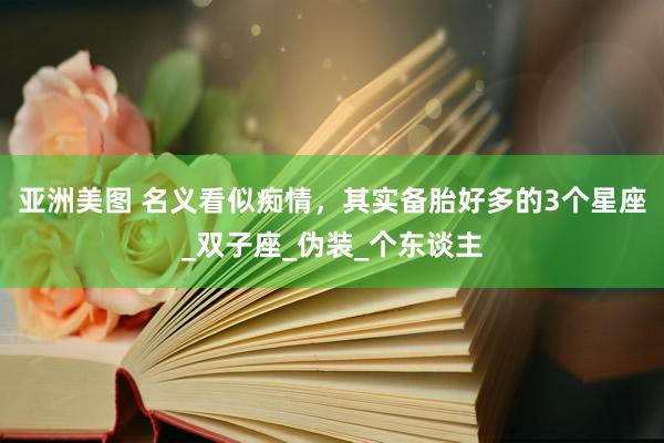 亚洲美图 名义看似痴情，其实备胎好多的3个星座_双子座_伪装_个东谈主