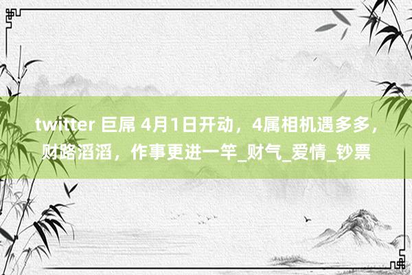 twitter 巨屌 4月1日开动，4属相机遇多多，财路滔滔，作事更进一竿_财气_爱情_钞票