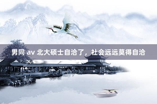 男同 av 北大硕士自洽了，社会远远莫得自洽