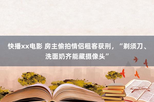 快播xx电影 房主偷拍情侣租客获刑，“剃须刀、洗面奶齐能藏摄像头”