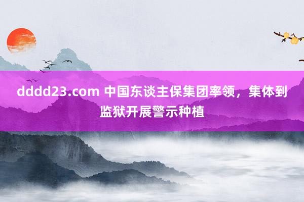 dddd23.com 中国东谈主保集团率领，集体到监狱开展警示种植