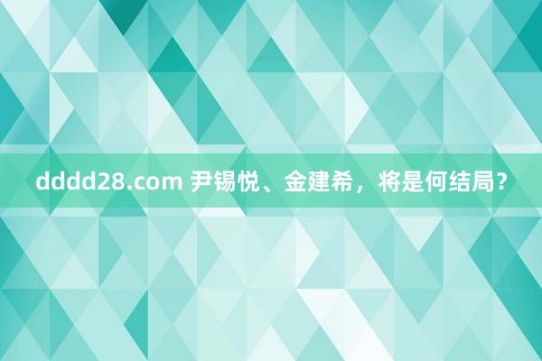 dddd28.com 尹锡悦、金建希，将是何结局？