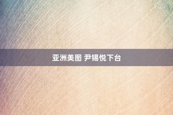 亚洲美图 尹锡悦下台