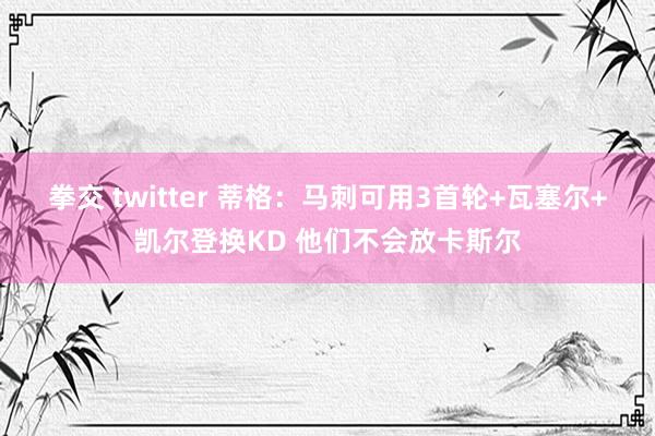 拳交 twitter 蒂格：马刺可用3首轮+瓦塞尔+凯尔登换KD 他们不会放卡斯尔