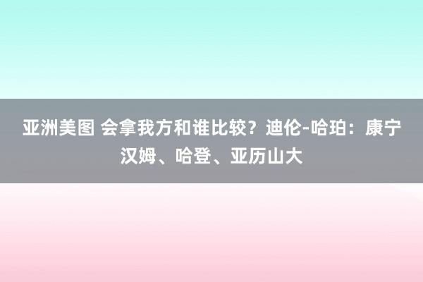 亚洲美图 会拿我方和谁比较？迪伦-哈珀：康宁汉姆、哈登、亚历山大