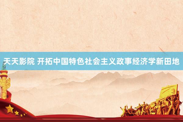 天天影院 开拓中国特色社会主义政事经济学新田地