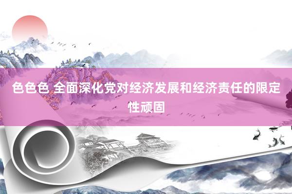 色色色 全面深化党对经济发展和经济责任的限定性顽固