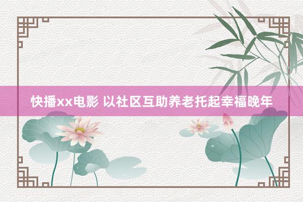 快播xx电影 以社区互助养老托起幸福晚年