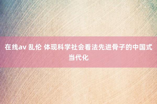在线av 乱伦 体现科学社会看法先进骨子的中国式当代化