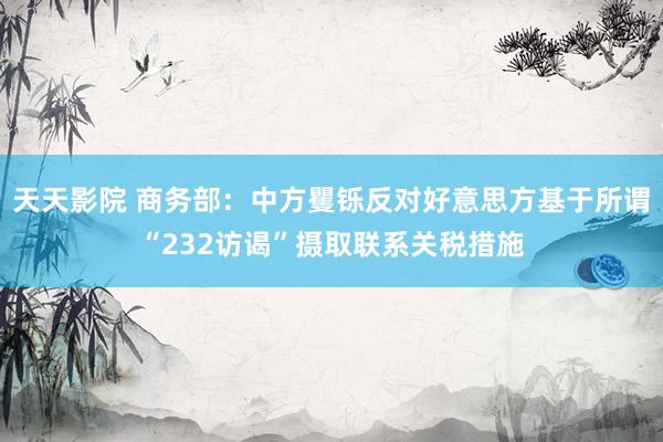 天天影院 商务部：中方矍铄反对好意思方基于所谓“232访谒”摄取联系关税措施