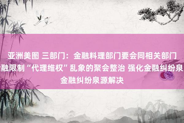 亚洲美图 三部门：金融料理部门要会同相关部门加强金融限制“代理维权”乱象的聚会整治 强化金融纠纷泉源解决