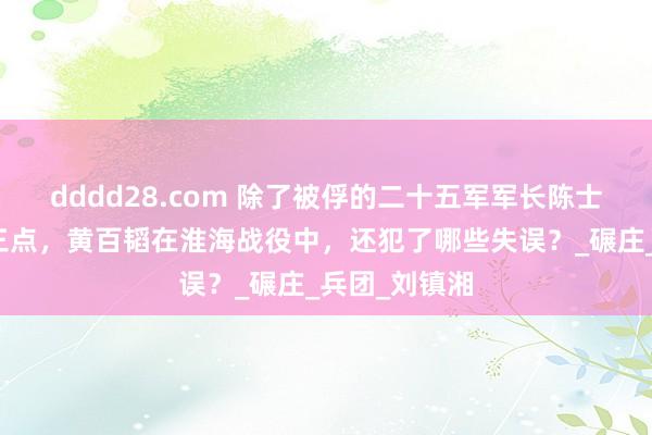 dddd28.com 除了被俘的二十五军军长陈士章追想的这三点，黄百韬在淮海战役中，还犯了哪些失误？_碾庄_兵团_刘镇湘
