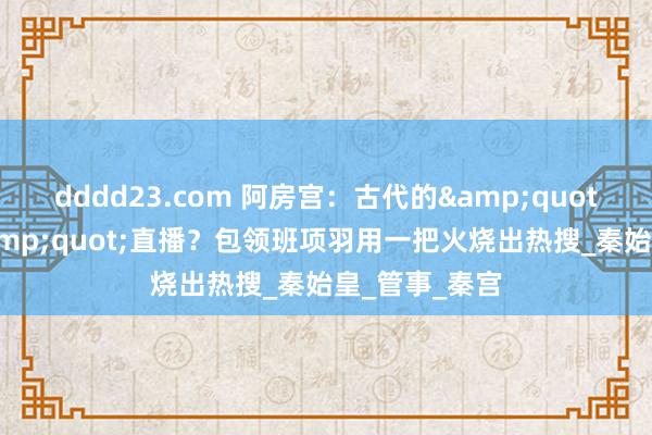 dddd23.com 阿房宫：古代的&quot;基建狂魔&quot;直播？包领班项羽用一把火烧出热搜_秦始皇_管事_秦宫