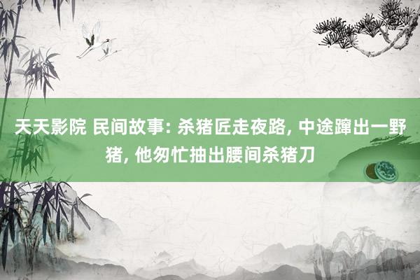天天影院 民间故事: 杀猪匠走夜路， 中途蹿出一野猪， 他匆忙抽出腰间杀猪刀