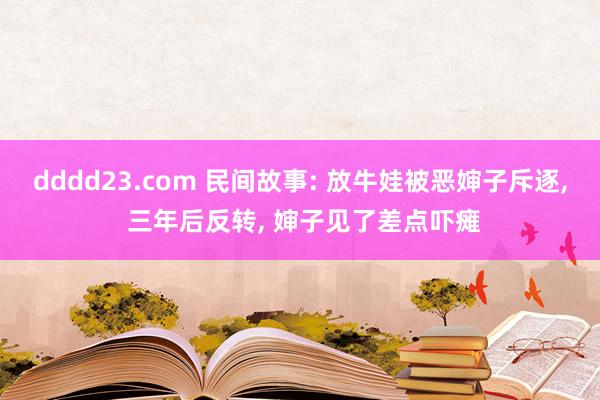 dddd23.com 民间故事: 放牛娃被恶婶子斥逐， 三年后反转， 婶子见了差点吓瘫
