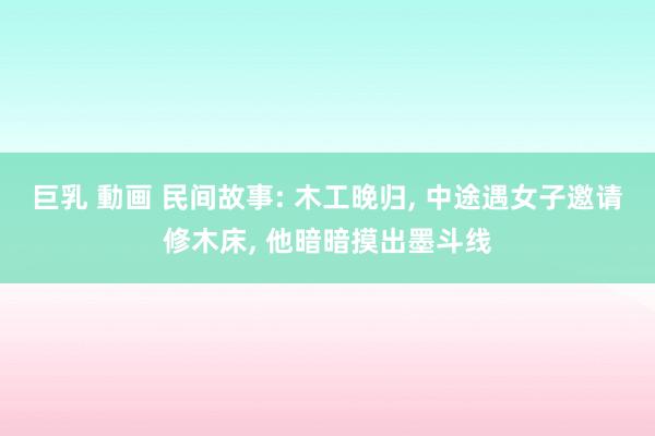 巨乳 動画 民间故事: 木工晚归， 中途遇女子邀请修木床， 他暗暗摸出墨斗线
