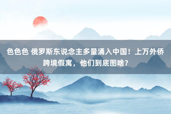 色色色 俄罗斯东说念主多量涌入中国！上万外侨跨境假寓，他们到底图啥？