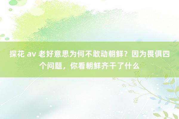 探花 av 老好意思为何不敢动朝鲜？因为畏俱四个问题，你看朝鲜齐干了什么