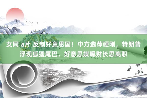 女同 a片 反制好意思国！中方遴荐硬刚，特朗普浮现狐狸尾巴，好意思媒曝财长思离职