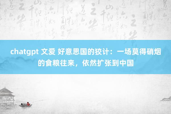 chatgpt 文爱 好意思国的狡计：一场莫得硝烟的食粮往来，依然扩张到中国
