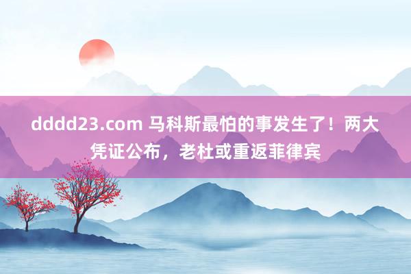 dddd23.com 马科斯最怕的事发生了！两大凭证公布，老杜或重返菲律宾