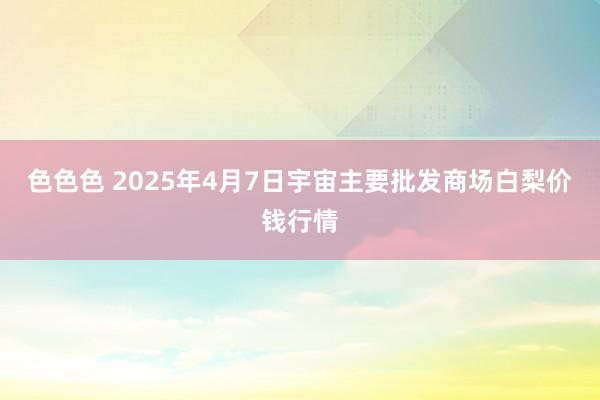 色色色 2025年4月7日宇宙主要批发商场白梨价钱行情