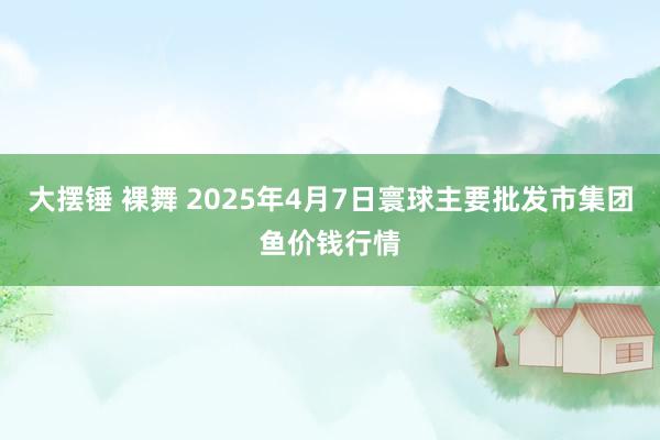 大摆锤 裸舞 2025年4月7日寰球主要批发市集团鱼价钱行情