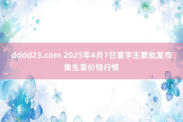dddd23.com 2025年4月7日寰宇主要批发市集生菜价钱行情