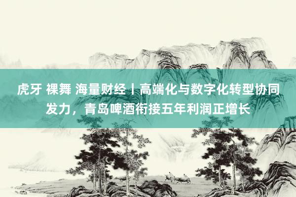 虎牙 裸舞 海量财经丨高端化与数字化转型协同发力，青岛啤酒衔接五年利润正增长