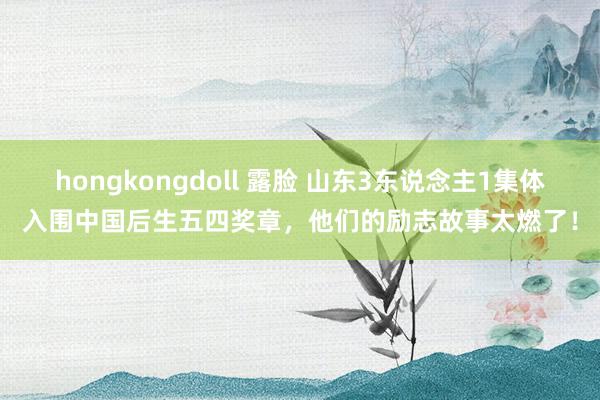 hongkongdoll 露脸 山东3东说念主1集体入围中国后生五四奖章，他们的励志故事太燃了！