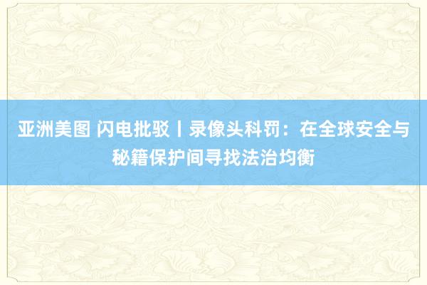 亚洲美图 闪电批驳丨录像头科罚：在全球安全与秘籍保护间寻找法治均衡