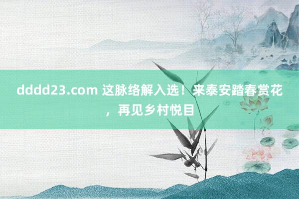 dddd23.com 这脉络解入选！来泰安踏春赏花，再见乡村悦目