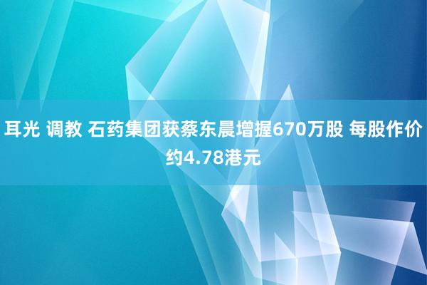 耳光 调教 石药集团获蔡东晨增握670万股 每股作价约4.78港元