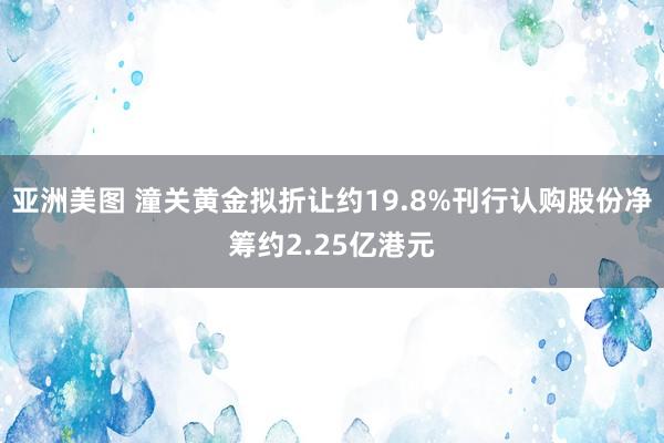 亚洲美图 潼关黄金拟折让约19.8%刊行认购股份净筹约2.25亿港元