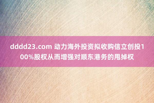 dddd23.com 动力海外投资拟收购信立创投100%股权从而增强对顺东港务的甩掉权