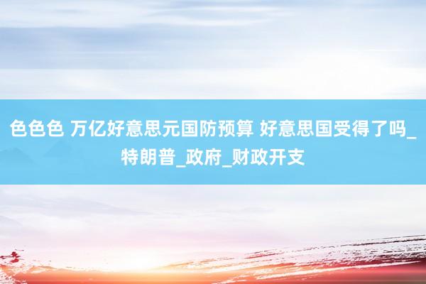 色色色 万亿好意思元国防预算 好意思国受得了吗_特朗普_政府_财政开支