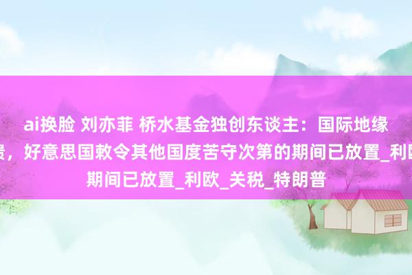 ai换脸 刘亦菲 桥水基金独创东谈主：国际地缘政事次第正崩溃，好意思国敕令其他国度苦守次第的期间已放置_利欧_关税_特朗普