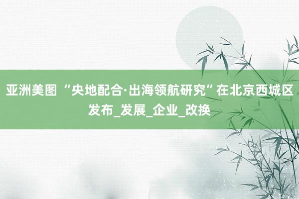 亚洲美图 “央地配合·出海领航研究”在北京西城区发布_发展_企业_改换