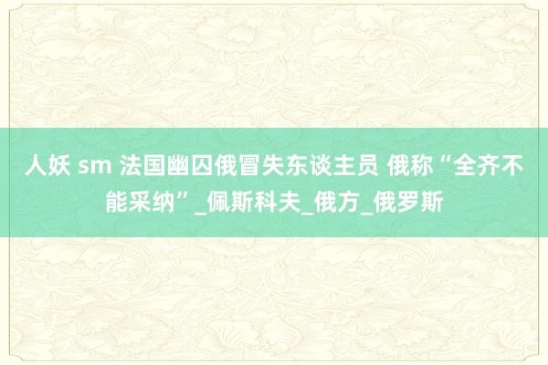 人妖 sm 法国幽囚俄冒失东谈主员 俄称“全齐不能采纳”_佩斯科夫_俄方_俄罗斯